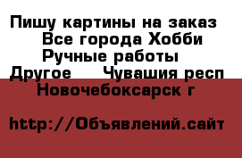  Пишу картины на заказ.  - Все города Хобби. Ручные работы » Другое   . Чувашия респ.,Новочебоксарск г.